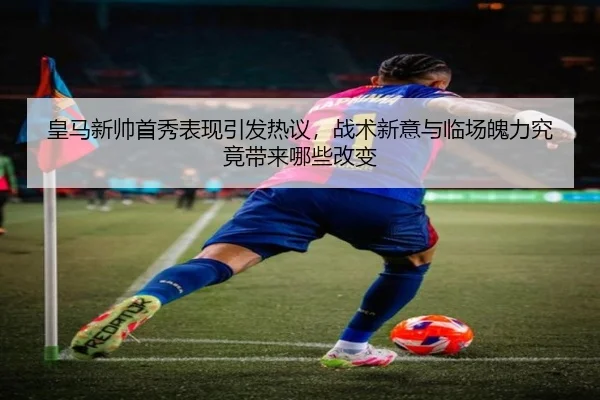 皇马新帅首秀表现引发热议，战术新意与临场魄力究竟带来哪些改变