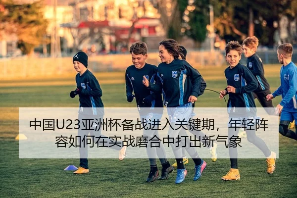 中国U23亚洲杯备战进入关键期，年轻阵容如何在实战磨合中打出新气象