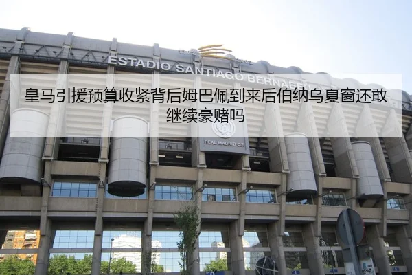 皇马引援预算收紧背后姆巴佩到来后伯纳乌夏窗还敢继续豪赌吗